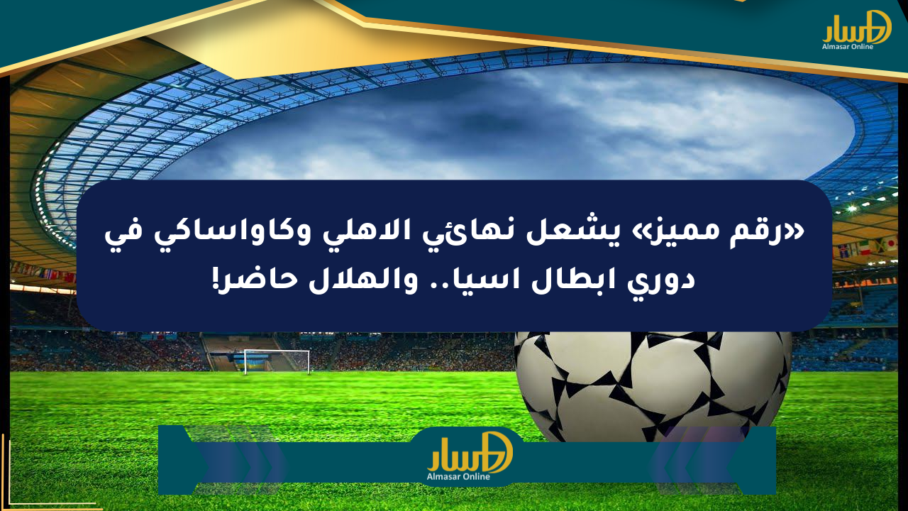 «رقم مميز» يشعل نهائي الأهلي وكاواساكي في دوري أبطال آسيا.. والهلال حاضر!